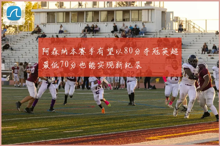 阿森纳本赛季有望以80分夺冠英超最低70分也能实现新纪录