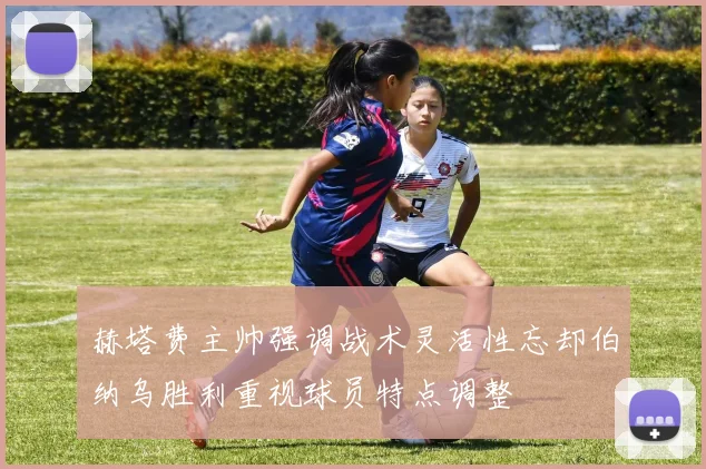 赫塔费主帅强调战术灵活性忘却伯纳乌胜利重视球员特点调整