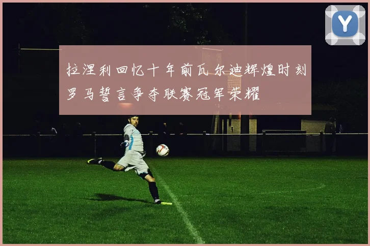 拉涅利回忆十年前瓦尔迪辉煌时刻罗马誓言争夺联赛冠军荣耀