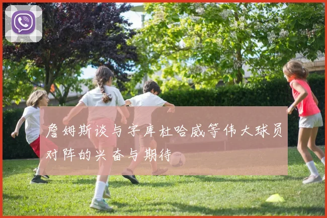 詹姆斯谈与字库杜哈威等伟大球员对阵的兴奋与期待