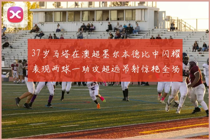 37岁马塔在澳超墨尔本德比中闪耀表现两球一助攻超远吊射惊艳全场