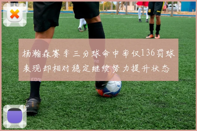 杨瀚森赛季三分球命中率仅136罚球表现却相对稳定继续努力提升状态