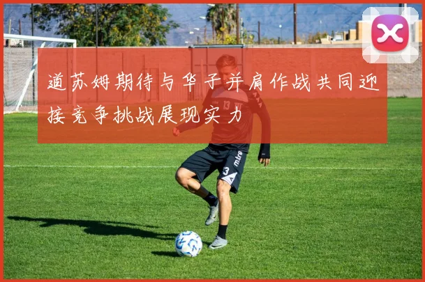 道苏姆期待与华子并肩作战共同迎接竞争挑战展现实力