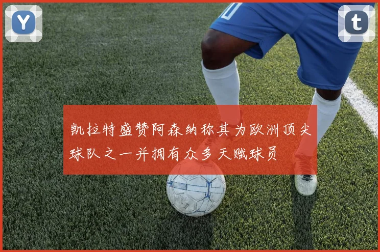 凯拉特盛赞阿森纳称其为欧洲顶尖球队之一并拥有众多天赋球员