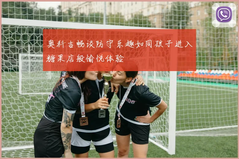 奥科吉畅谈防守乐趣如同孩子进入糖果店般愉悦体验