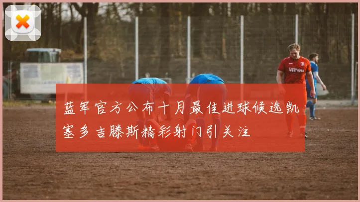 蓝军官方公布十月最佳进球候选凯塞多吉滕斯精彩射门引关注