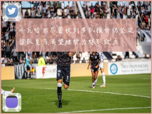 卡瓦哈尔尽管收到多队报价仍坚定留队皇马渴望继续为球队效力
