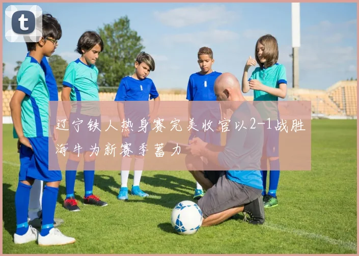 辽宁铁人热身赛完美收官以2-1战胜海牛为新赛季蓄力