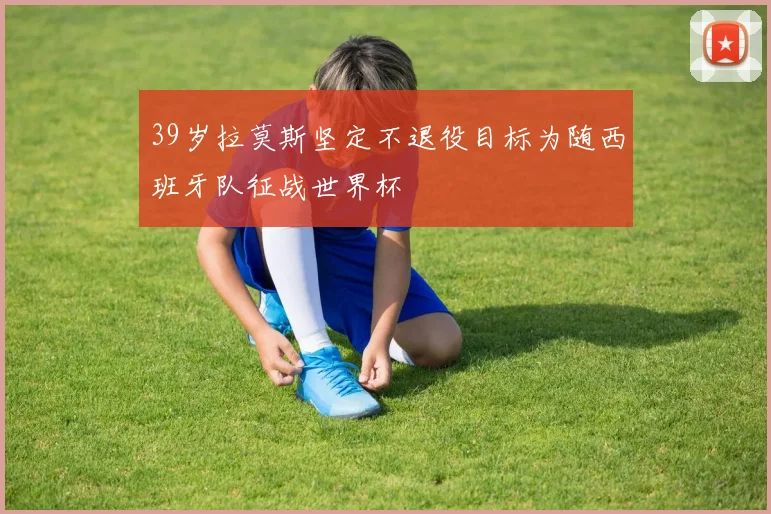 39岁拉莫斯坚定不退役目标为随西班牙队征战世界杯