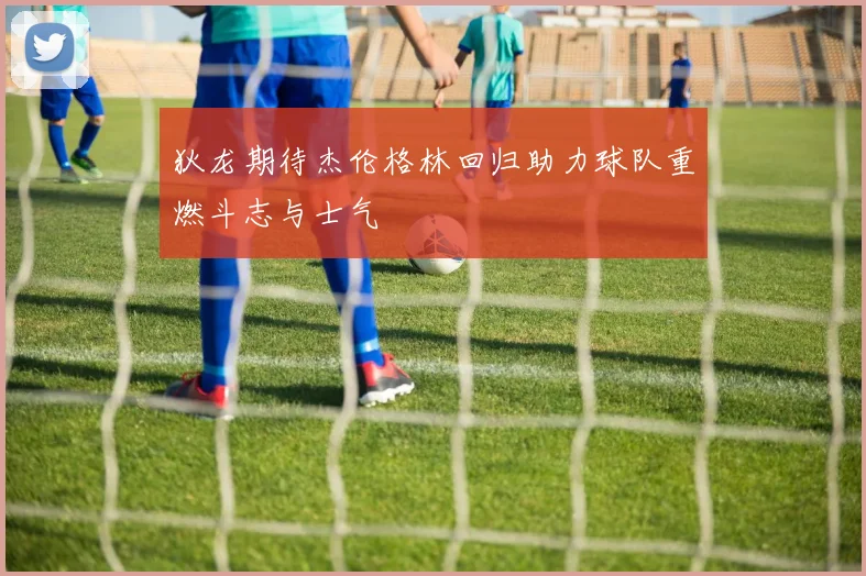 狄龙期待杰伦格林回归助力球队重燃斗志与士气