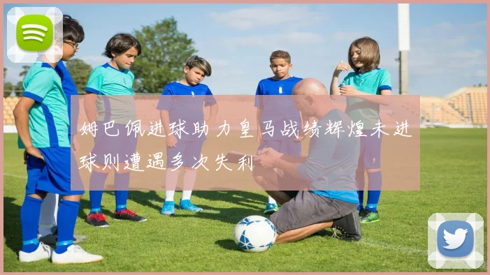 姆巴佩进球助力皇马战绩辉煌未进球则遭遇多次失利