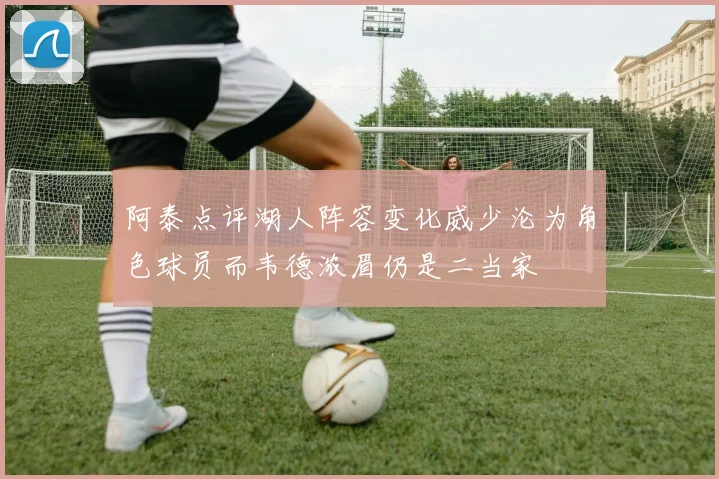 阿泰点评湖人阵容变化威少沦为角色球员而韦德浓眉仍是二当家