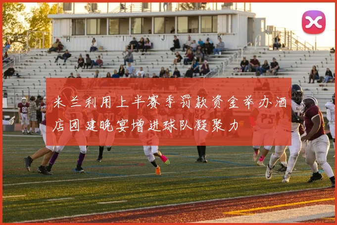米兰利用上半赛季罚款资金举办酒店团建晚宴增进球队凝聚力