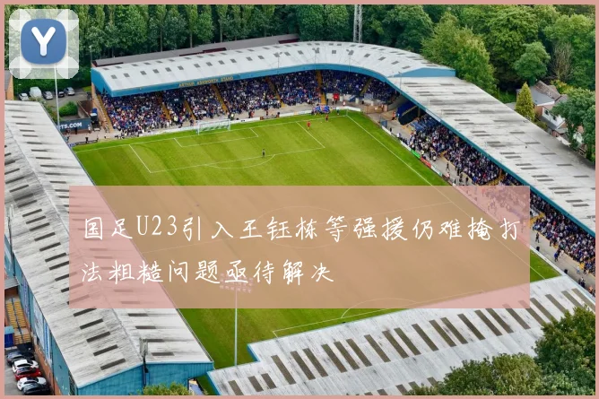 国足U23引入王钰栋等强援仍难掩打法粗糙问题亟待解决