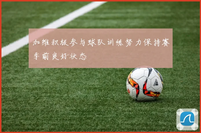 加维积极参与球队训练努力保持赛季前良好状态