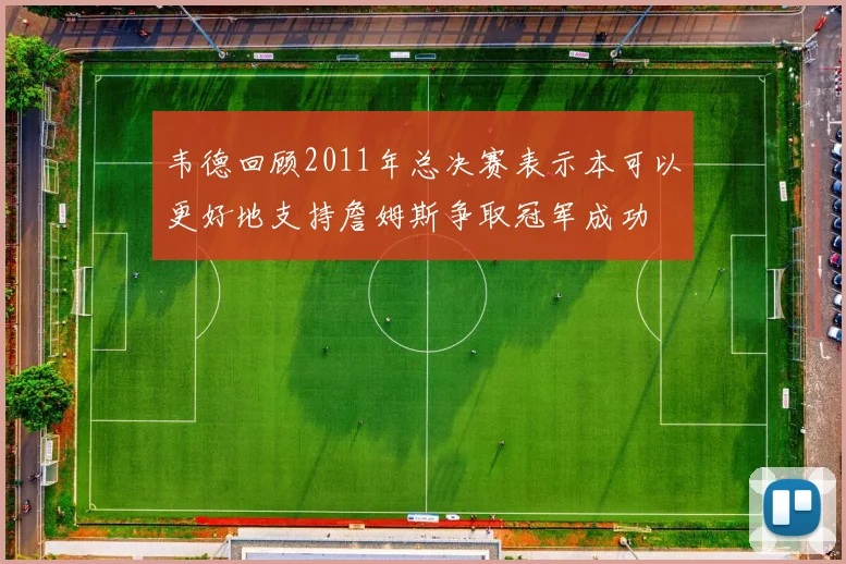 韦德回顾2011年总决赛表示本可以更好地支持詹姆斯争取冠军成功