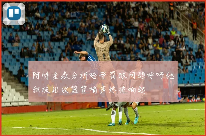 阿特金森分析哈登罚球问题呼吁他积极进攻篮筐哨声终将响起