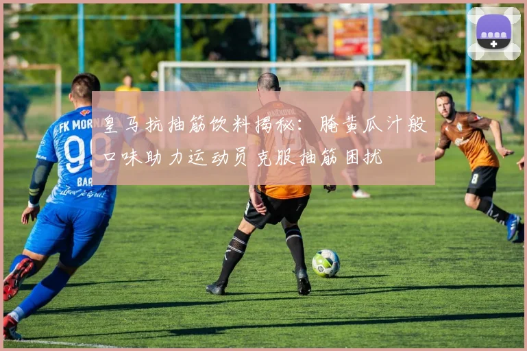 皇马抗抽筋饮料揭秘：腌黄瓜汁般口味助力运动员克服抽筋困扰