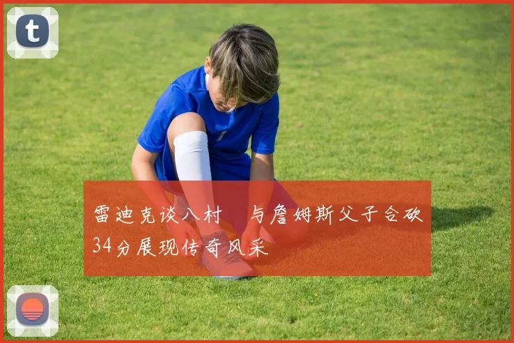 雷迪克谈八村塁与詹姆斯父子合砍34分展现传奇风采