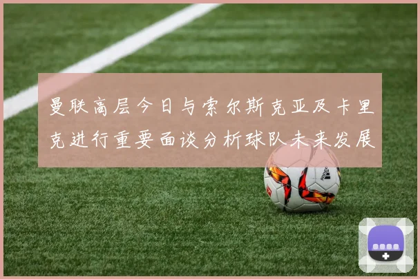 曼联高层今日与索尔斯克亚及卡里克进行重要面谈分析球队未来发展方向