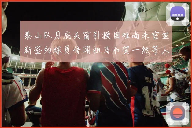 泰山队月底关窗引援困难尚未官宣新签约球员传闻祖马和贺一然等人