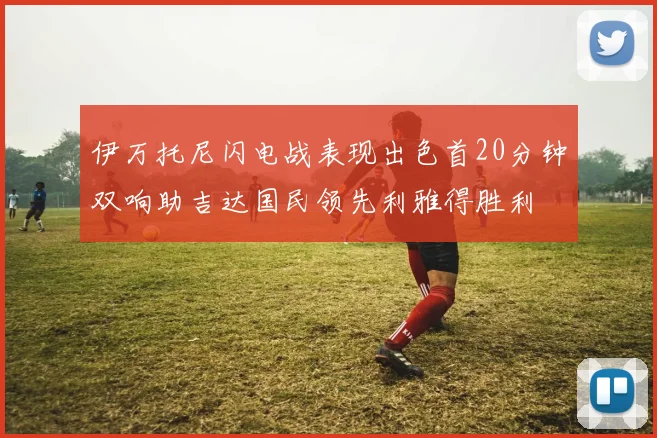 伊万托尼闪电战表现出色首20分钟双响助吉达国民领先利雅得胜利