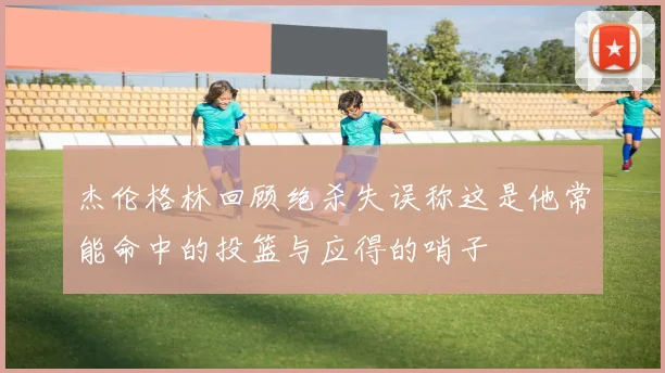 杰伦格林回顾绝杀失误称这是他常能命中的投篮与应得的哨子