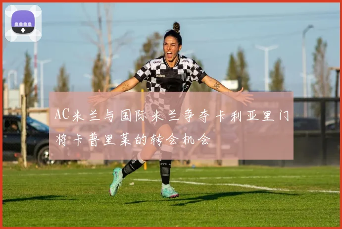 AC米兰与国际米兰争夺卡利亚里门将卡普里莱的转会机会