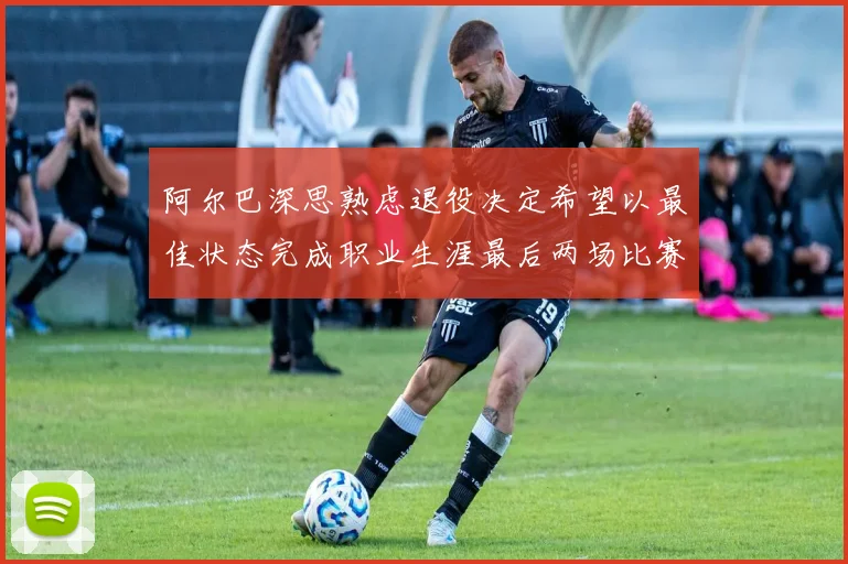 阿尔巴深思熟虑退役决定希望以最佳状态完成职业生涯最后两场比赛