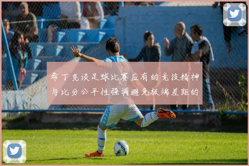 希丁克谈足球比赛应有的竞技精神与比分公平性强调避免极端差距的必要性