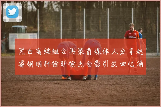 黑白高矮组合再聚首媒体人分享赵睿胡明轩徐昕徐杰合影引发回忆涌现
