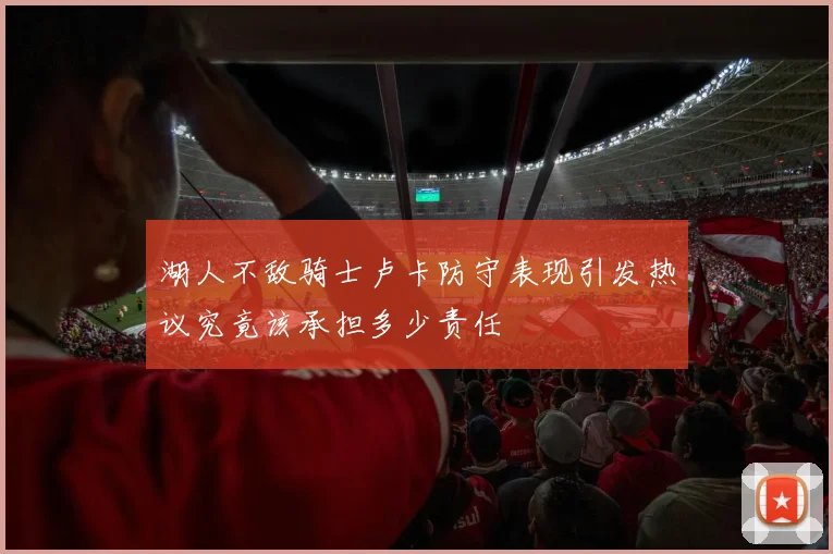 湖人不敌骑士卢卡防守表现引发热议究竟该承担多少责任