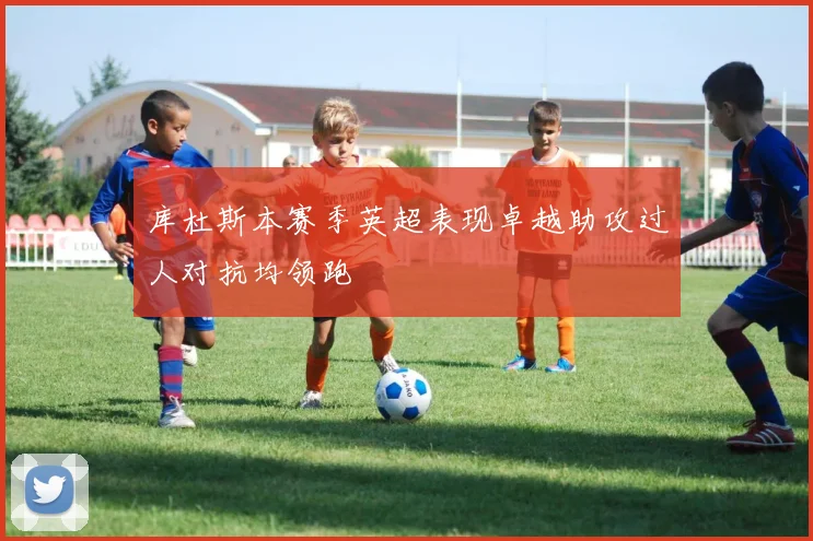 库杜斯本赛季英超表现卓越助攻过人对抗均领跑
